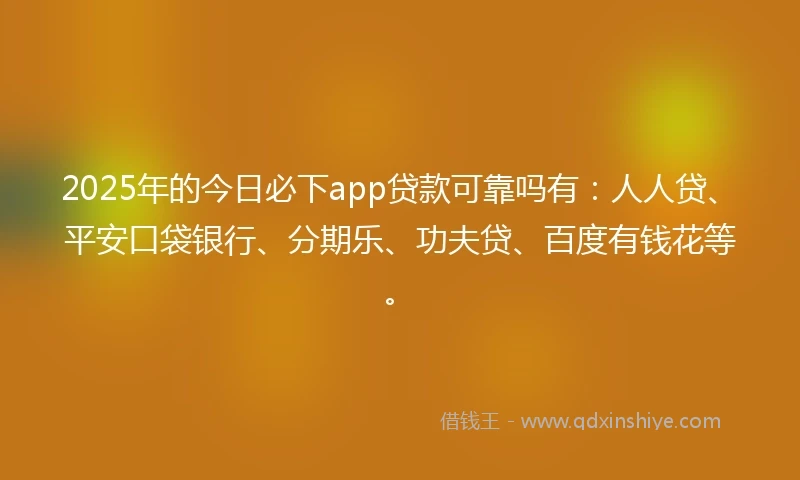 2025年的今日必下app贷款可靠吗有：人人贷、平安口袋银行、分期乐、功夫贷、百度有钱花等。
