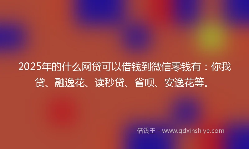 2025年的什么网贷可以借钱到微信零钱有：你我贷、融逸花、读秒贷、省呗、安逸花等。