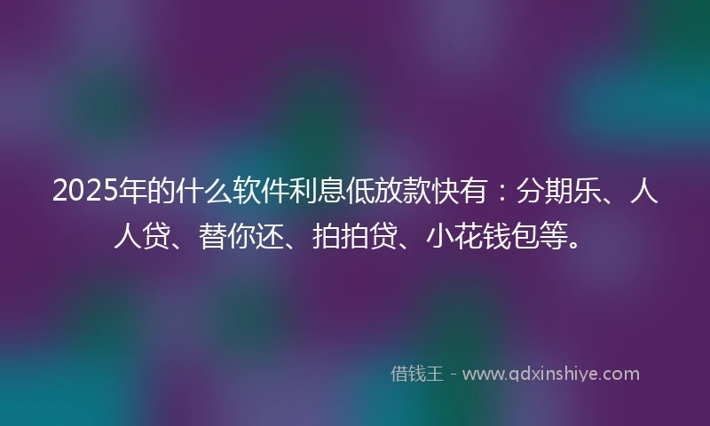 2025年的什么软件利息低放款快有：分期乐、人人贷、替你还、拍拍贷、小花钱包等。
