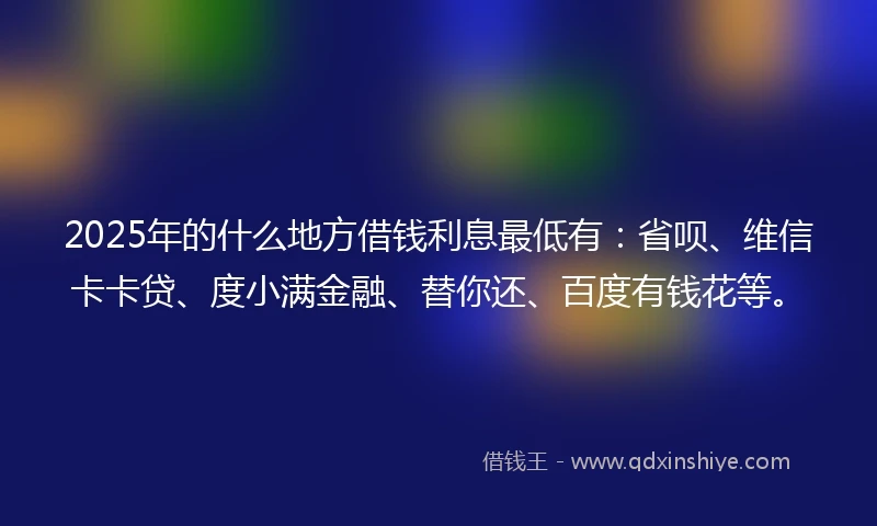 2025年的什么地方借钱利息最低有：省呗、维信卡卡贷、度小满金融、替你还、百度有钱花等。
