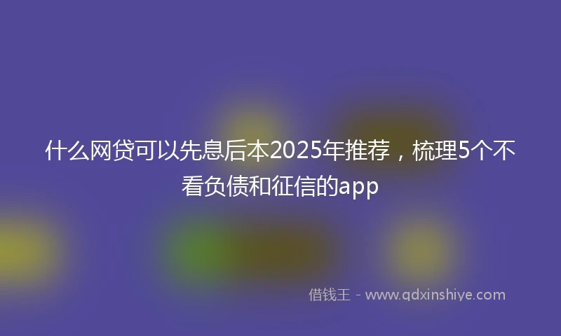 什么网贷可以先息后本2025年推荐，梳理5个不看负债和征信的app