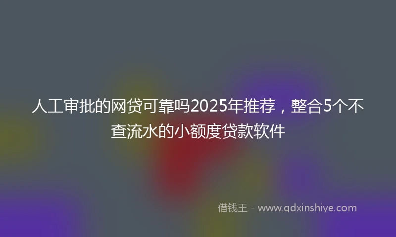 人工审批的网贷可靠吗2025年推荐，整合5个不查流水的小额度贷款软件