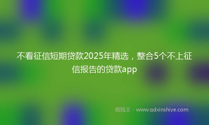 不看征信短期贷款2025年精选，整合5个不上征信报告的贷款app