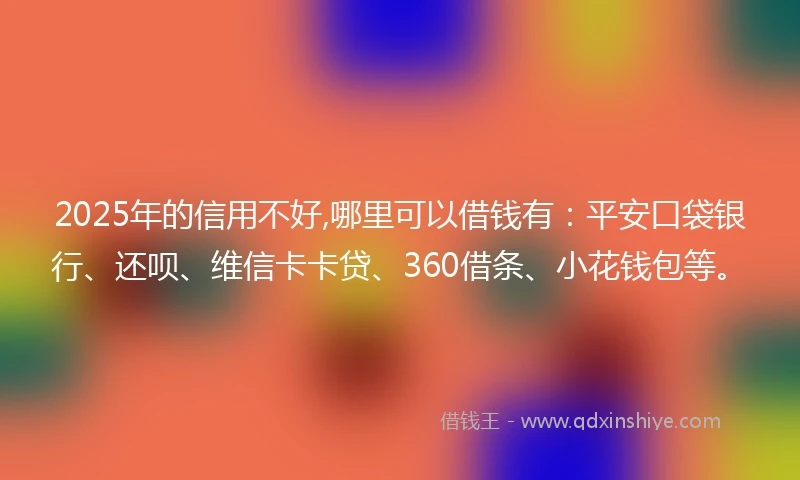 2025年的信用不好,哪里可以借钱有：平安口袋银行、还呗、维信卡卡贷、360借条、小花钱包等。