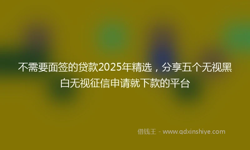 不需要面签的贷款2025年精选，分享五个无视黑白无视征信申请就下款的平台