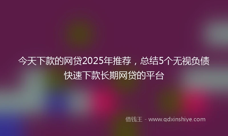 今天下款的网贷2025年推荐，总结5个无视负债快速下款长期网贷的平台