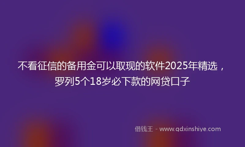 不看征信的备用金可以取现的软件2025年精选，罗列5个18岁必下款的网贷口子