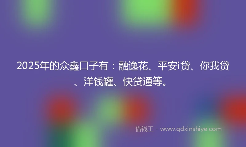2025年的众鑫口子有：融逸花、平安i贷、你我贷、洋钱罐、快贷通等。