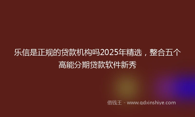乐信是正规的贷款机构吗2025年精选，整合五个高能分期贷款软件新秀