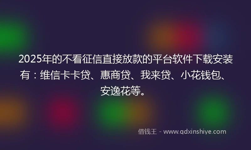 2025年的不看征信直接放款的平台软件下载安装有：维信卡卡贷、惠商贷、我来贷、小花钱包、安逸花等。