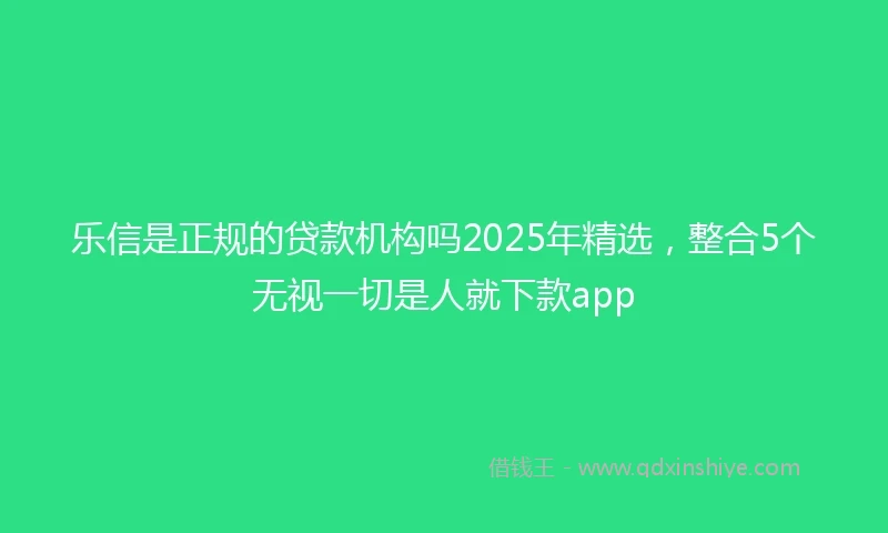 乐信是正规的贷款机构吗2025年精选，整合5个无视一切是人就下款app
