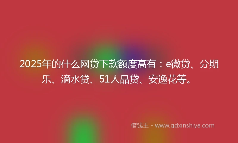 2025年的什么网贷下款额度高有：e微贷、分期乐、滴水贷、51人品贷、安逸花等。