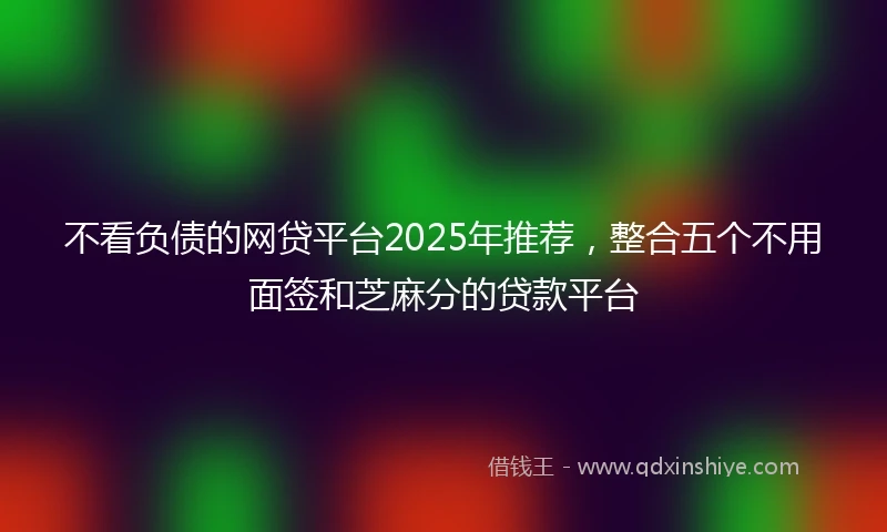 不看负债的网贷平台2025年推荐，整合五个不用面签和芝麻分的贷款平台