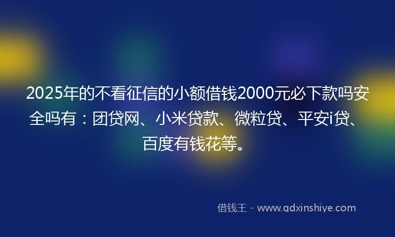 2025年的不看征信的小额借钱2000元必下款吗安全吗有：团贷网、小米贷款、微粒贷、平安i贷、百度有钱花等。