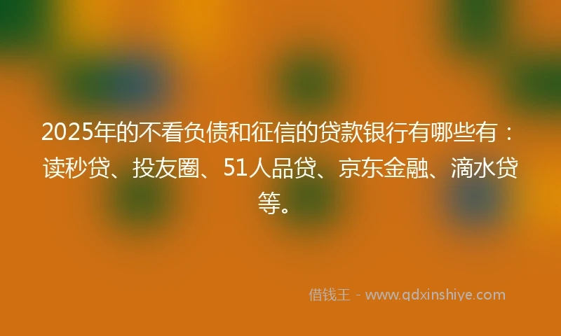 2025年的不看负债和征信的贷款银行有哪些有：读秒贷、投友圈、51人品贷、京东金融、滴水贷等。