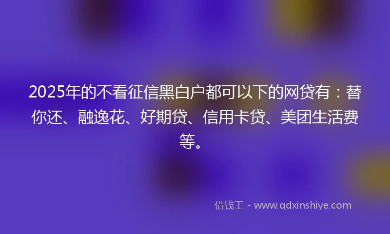 2025年的不看征信黑白户都可以下的网贷有：替你还、融逸花、好期贷、信用卡贷、美团生活费等。