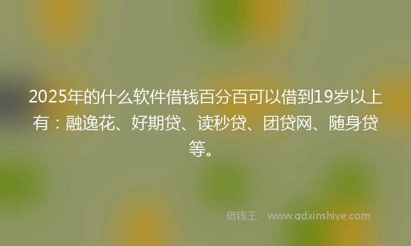 2025年的什么软件借钱百分百可以借到19岁以上有：融逸花、好期贷、读秒贷、团贷网、随身贷等。