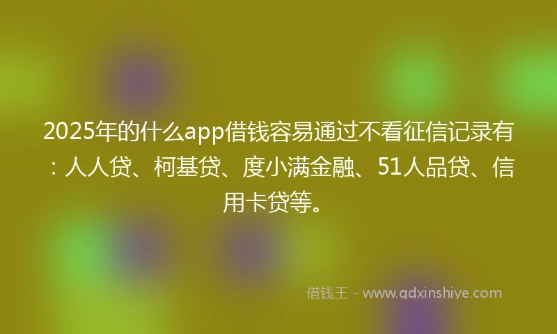 2025年的什么app借钱容易通过不看征信记录有：人人贷、柯基贷、度小满金融、51人品贷、信用卡贷等。