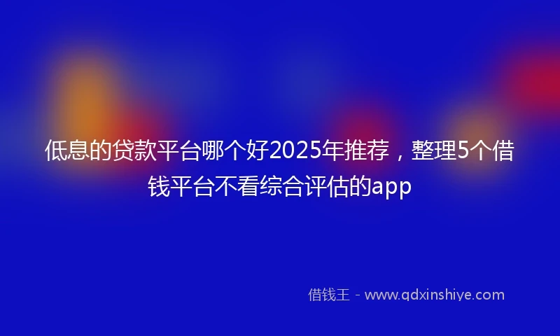 低息的贷款平台哪个好2025年推荐，整理5个借钱平台不看综合评估的app
