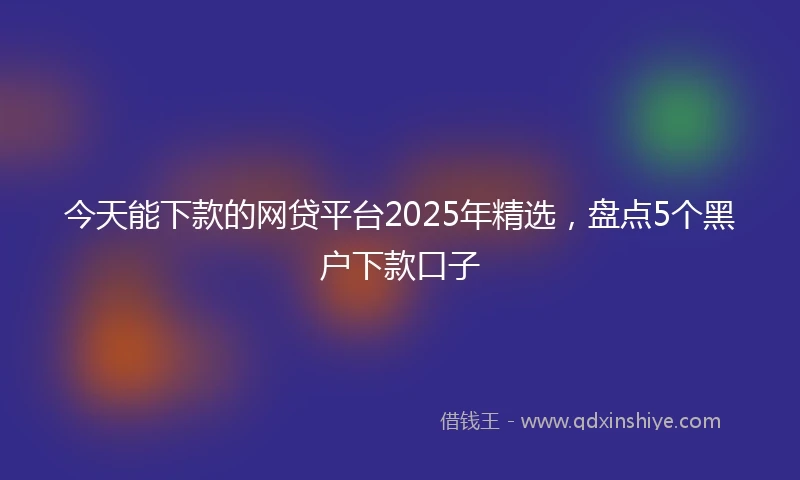 今天能下款的网贷平台2025年精选，盘点5个黑户下款口子