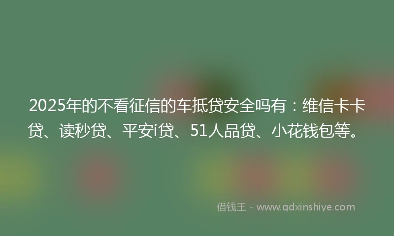 2025年的不看征信的车抵贷安全吗有：维信卡卡贷、读秒贷、平安i贷、51人品贷、小花钱包等。