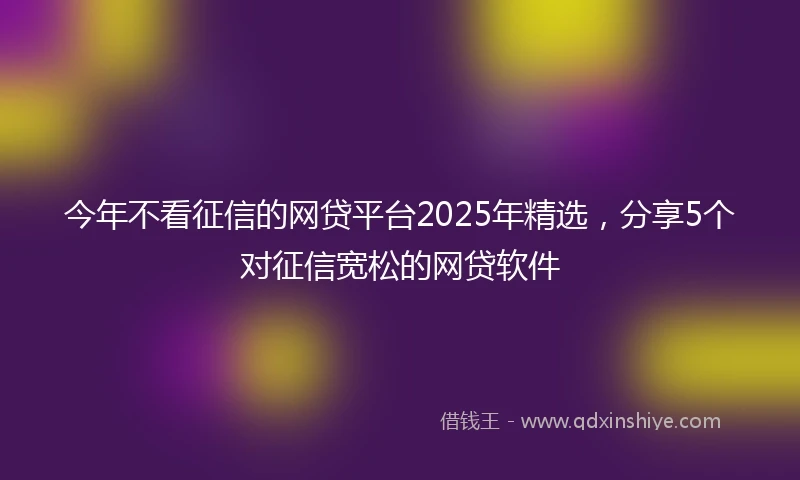 今年不看征信的网贷平台2025年精选，分享5个对征信宽松的网贷软件