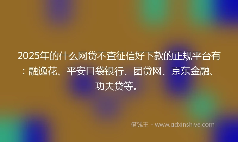 2025年的什么网贷不查征信好下款的正规平台有：融逸花、平安口袋银行、团贷网、京东金融、功夫贷等。
