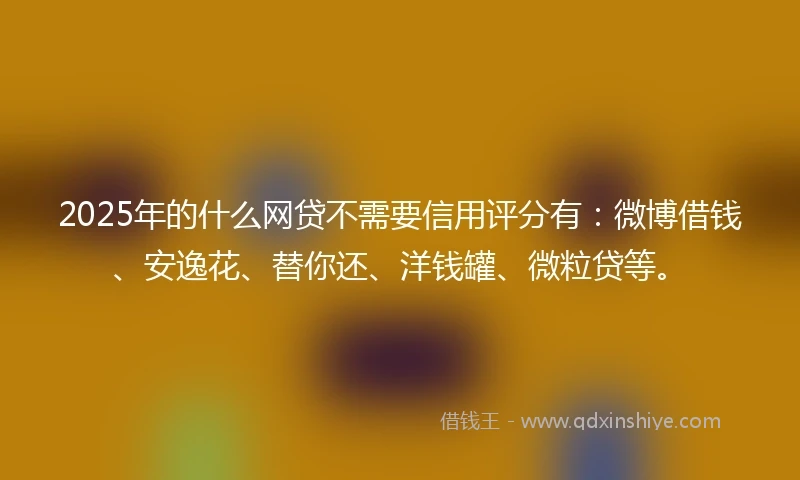 2025年的什么网贷不需要信用评分有：微博借钱、安逸花、替你还、洋钱罐、微粒贷等。