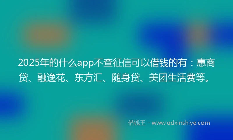 2025年的什么app不查征信可以借钱的有：惠商贷、融逸花、东方汇、随身贷、美团生活费等。