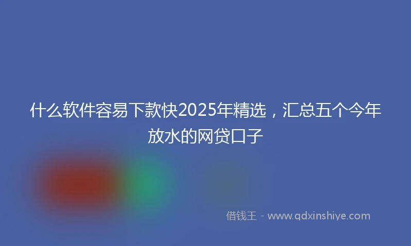 什么软件容易下款快2025年精选，汇总五个今年放水的网贷口子