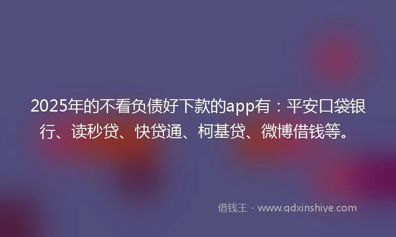 2025年的不看负债好下款的app有：平安口袋银行、读秒贷、快贷通、柯基贷、微博借钱等。