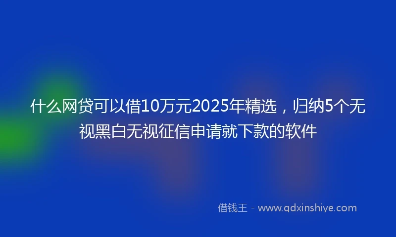 什么网贷可以借10万元2025年精选，归纳5个无视黑白无视征信申请就下款的软件