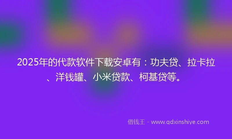 2025年的代款软件下载安卓有：功夫贷、拉卡拉、洋钱罐、小米贷款、柯基贷等。