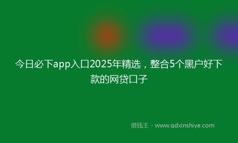 今日必下app入口2025年精选，整合5个黑户好下款的网贷口子