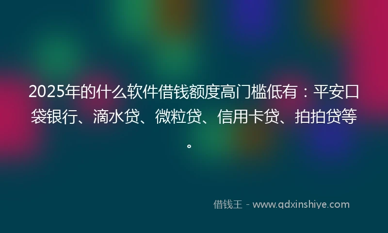 2025年的什么软件借钱额度高门槛低有：平安口袋银行、滴水贷、微粒贷、信用卡贷、拍拍贷等。