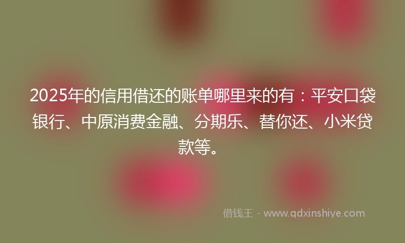 2025年的信用借还的账单哪里来的有：平安口袋银行、中原消费金融、分期乐、替你还、小米贷款等。