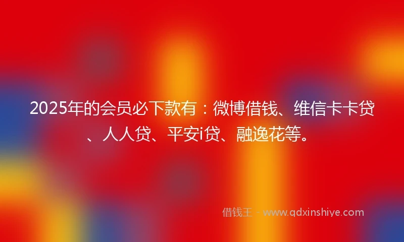 2025年的会员必下款有：微博借钱、维信卡卡贷、人人贷、平安i贷、融逸花等。