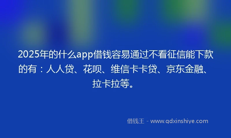 2025年的什么app借钱容易通过不看征信能下款的有：人人贷、花呗、维信卡卡贷、京东金融、拉卡拉等。