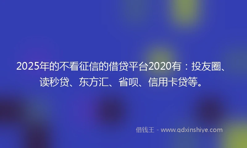 2025年的不看征信的借贷平台2020有：投友圈、读秒贷、东方汇、省呗、信用卡贷等。