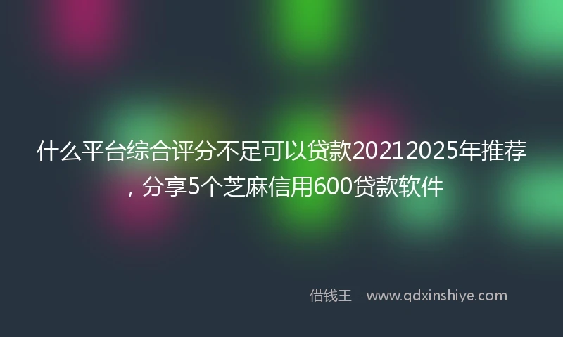 什么平台综合评分不足可以贷款20212025年推荐，分享5个芝麻信用600贷款软件