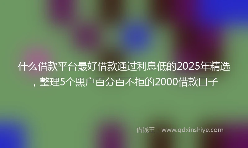 什么借款平台最好借款通过利息低的2025年精选，整理5个黑户百分百不拒的2000借款口子