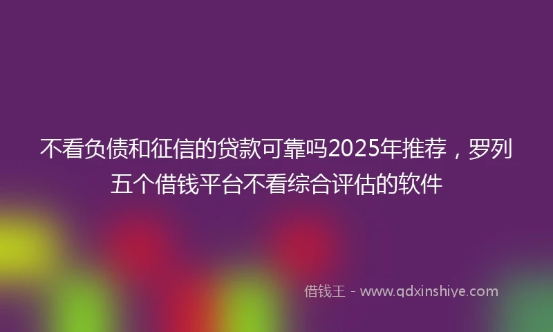 不看负债和征信的贷款可靠吗2025年推荐，罗列五个借钱平台不看综合评估的软件