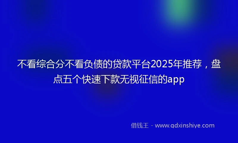 不看综合分不看负债的贷款平台2025年推荐，盘点五个快速下款无视征信的app