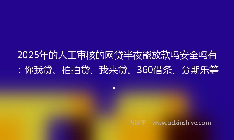 2025年的人工审核的网贷半夜能放款吗安全吗有：你我贷、拍拍贷、我来贷、360借条、分期乐等。