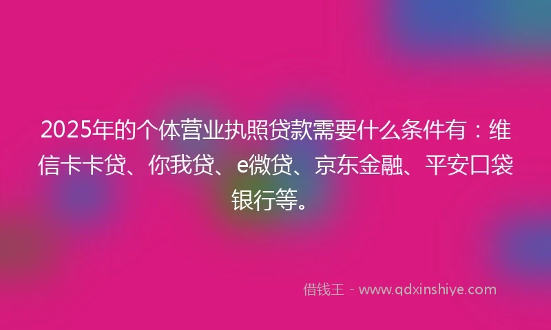 2025年的个体营业执照贷款需要什么条件有：维信卡卡贷、你我贷、e微贷、京东金融、平安口袋银行等。