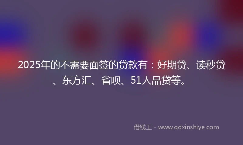 2025年的不需要面签的贷款有：好期贷、读秒贷、东方汇、省呗、51人品贷等。