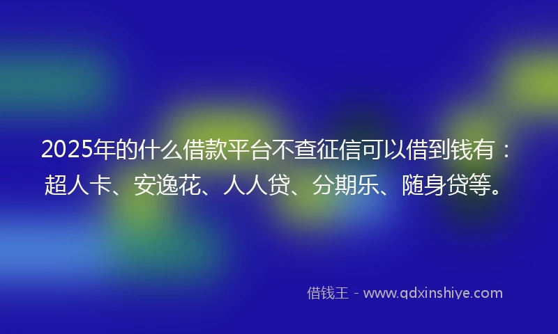 2025年的什么借款平台不查征信可以借到钱有：超人卡、安逸花、人人贷、分期乐、随身贷等。