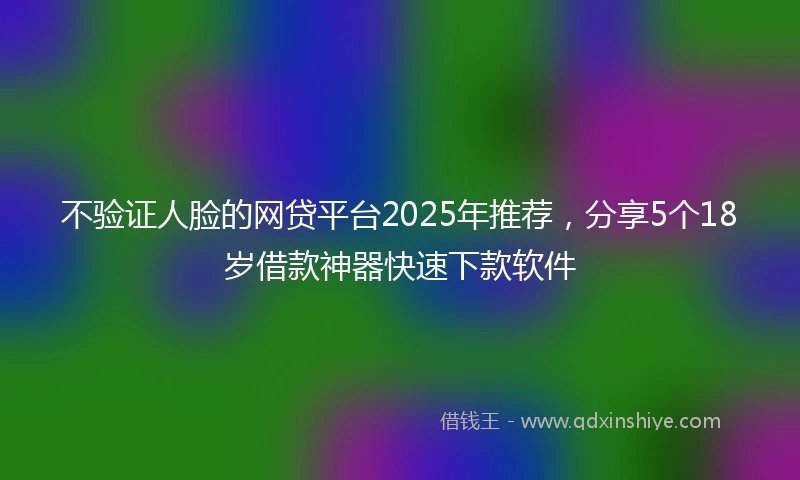 不验证人脸的网贷平台2025年推荐，分享5个18岁借款神器快速下款软件