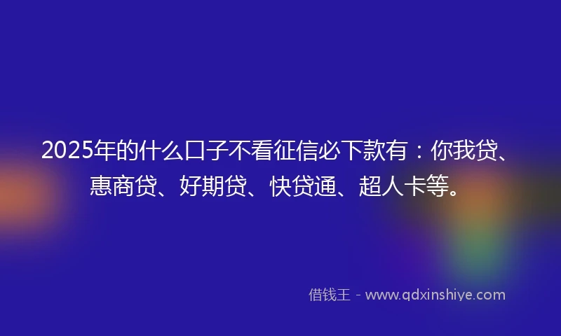 2025年的什么口子不看征信必下款有：你我贷、惠商贷、好期贷、快贷通、超人卡等。