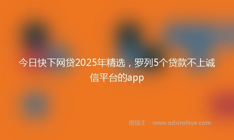 今日快下网贷2025年精选，罗列5个贷款不上诚信平台的app